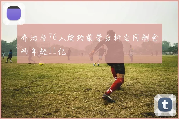 乔治与76人续约前景分析合同剩余两年超11亿