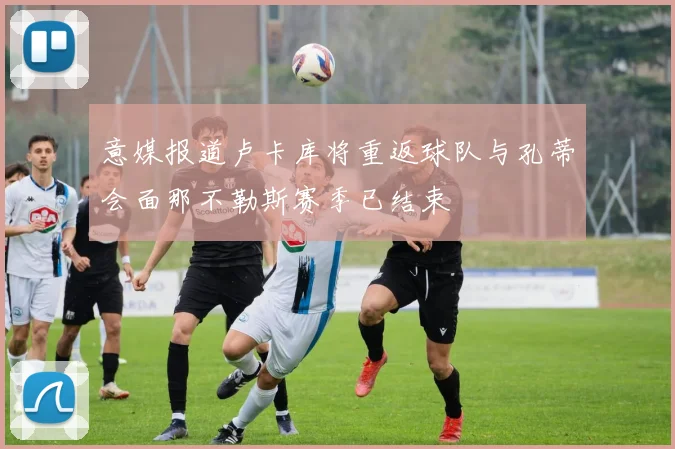 意媒报道卢卡库将重返球队与孔蒂会面那不勒斯赛季已结束