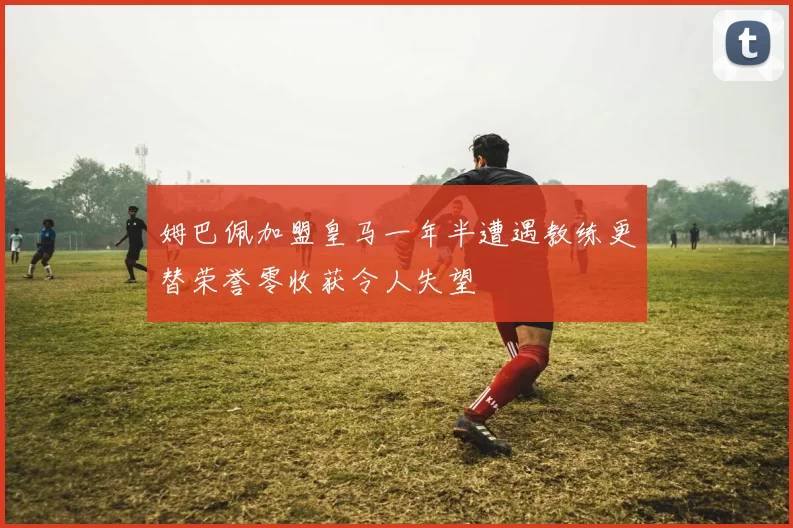 姆巴佩加盟皇马一年半遭遇教练更替荣誉零收获令人失望