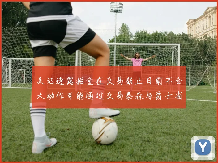 美记透露掘金在交易截止日前不会大动作可能通过交易泰森与爵士省钱