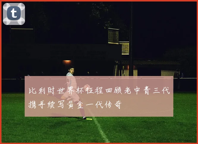 比利时世界杯征程回顾老中青三代携手续写黄金一代传奇