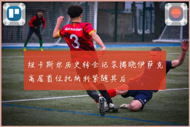 纽卡斯尔历史转会记录揭晓伊萨克高居首位托纳利紧随其后