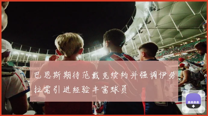 巴恩斯期待范戴克续约并强调伊劳拉需引进经验丰富球员