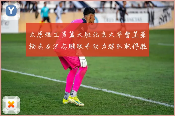 太原理工男篮大胜北京大学曹芷豪杨虎龙汪志鹏联手助力球队取得胜利