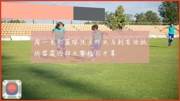 周一竞彩篮球焦点对决马刺客场挑战雷霆西部决赛精彩开幕