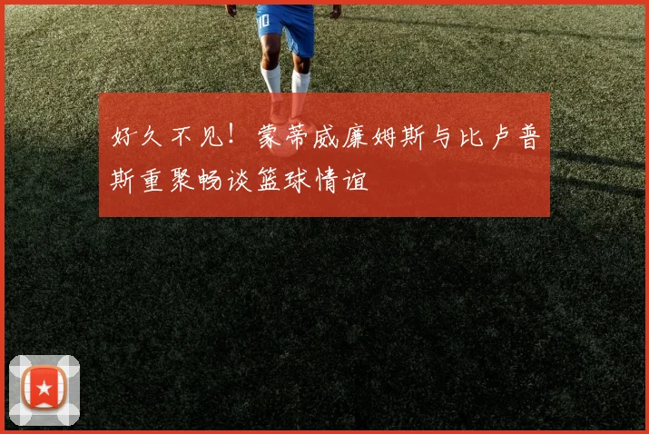 好久不见！蒙蒂威廉姆斯与比卢普斯重聚畅谈篮球情谊