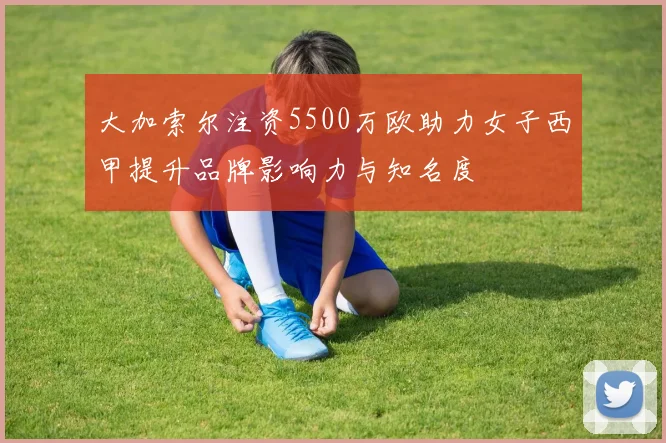 大加索尔注资5500万欧助力女子西甲提升品牌影响力与知名度