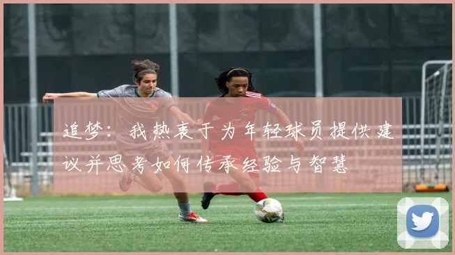 追梦：我热衷于为年轻球员提供建议并思考如何传承经验与智慧