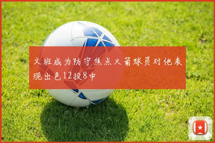文班成为防守焦点火箭球员对他表现出色12投8中
