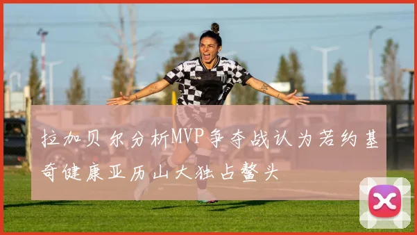 拉加贝尔分析MVP争夺战认为若约基奇健康亚历山大独占鳌头
