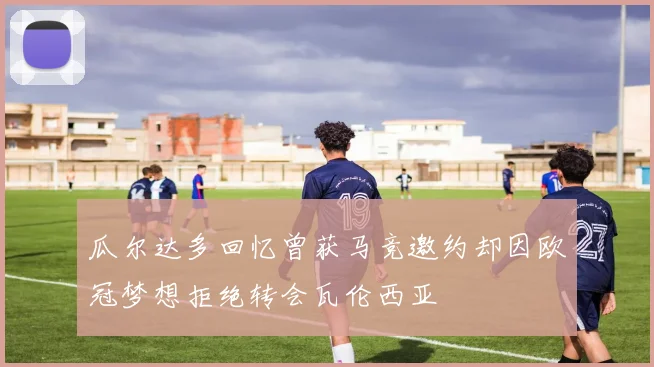 瓜尔达多回忆曾获马竞邀约却因欧冠梦想拒绝转会瓦伦西亚