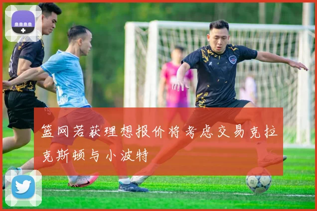 篮网若获理想报价将考虑交易克拉克斯顿与小波特