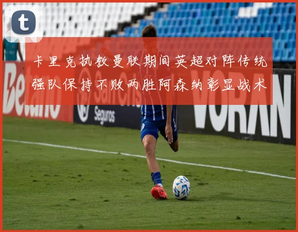 卡里克执教曼联期间英超对阵传统强队保持不败两胜阿森纳彰显战术智慧