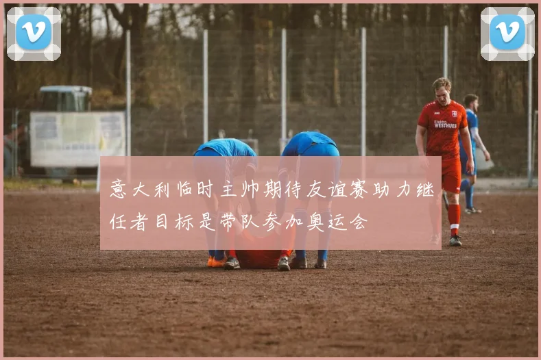 意大利临时主帅期待友谊赛助力继任者目标是带队参加奥运会
