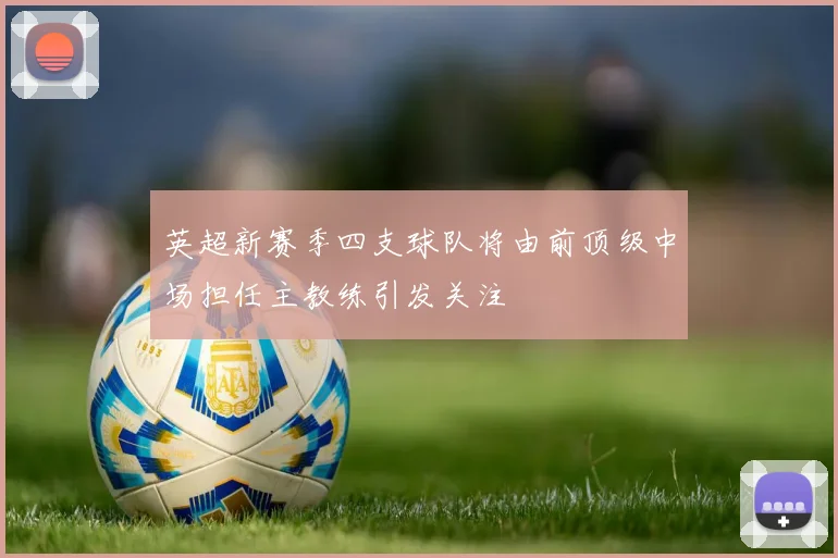 英超新赛季四支球队将由前顶级中场担任主教练引发关注