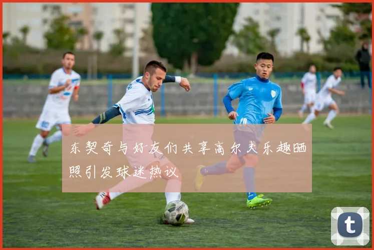 东契奇与好友们共享高尔夫乐趣晒照引发球迷热议