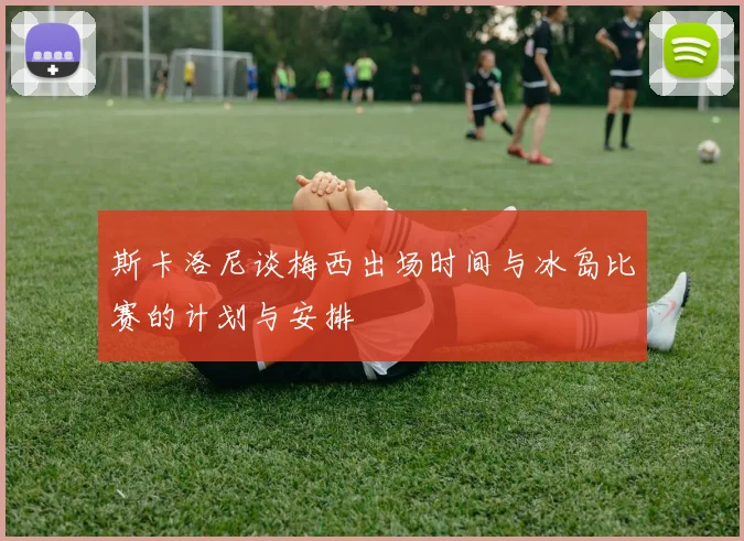 斯卡洛尼谈梅西出场时间与冰岛比赛的计划与安排
