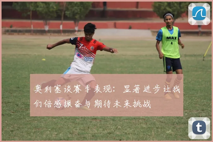 奥利塞谈赛季表现：显著进步让我们倍感振奋与期待未来挑战
