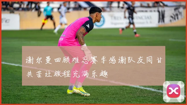 谢尔曼回顾难忘赛季感谢队友同甘共苦让旅程充满乐趣