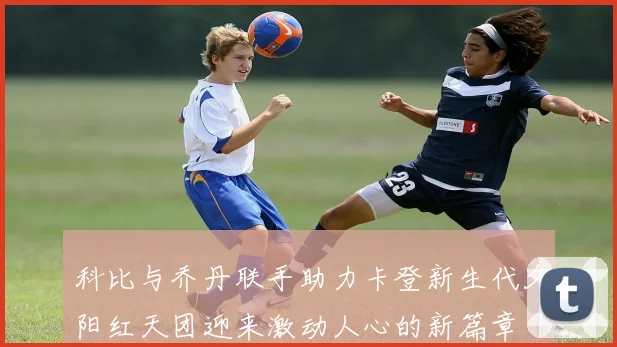 科比与乔丹联手助力卡登新生代夕阳红天团迎来激动人心的新篇章